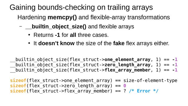Gaining bounds-checking on trailing arrays
Hardening memcpy() and flexible-array transformations
– __builtin_object_size() and flexible arrays
●
Returns -1 for all three cases.
●
It doesn’t know the size of the fake flex arrays either.
__builtin_object_size(flex_struct->one_element_array, 1) == -1
__builtin_object_size(flex_struct->zero_length_array, 1) == -1
__builtin_object_size(flex_struct->flex_array_member, 1) == -1
sizeof(flex_struct->one_element_array) == size-of-element-type
sizeof(flex_struct->zero_length_array) == 0
sizeof(flex_struct->flex_array_member) == ? /* Error */
