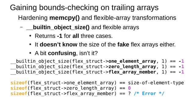 Gaining bounds-checking on trailing arrays
Hardening memcpy() and flexible-array transformations
– __builtin_object_size() and flexible arrays
●
Returns -1 for all three cases.
●
It doesn’t know the size of the fake flex arrays either.
●
A bit confusing, isn’t it?
__builtin_object_size(flex_struct->one_element_array, 1) == -1
__builtin_object_size(flex_struct->zero_length_array, 1) == -1
__builtin_object_size(flex_struct->flex_array_member, 1) == -1
sizeof(flex_struct->one_element_array) == size-of-element-type
sizeof(flex_struct->zero_length_array) == 0
sizeof(flex_struct->flex_array_member) == ? /* Error */
