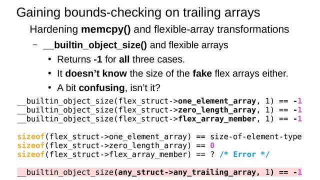 Gaining bounds-checking on trailing arrays
Hardening memcpy() and flexible-array transformations
– __builtin_object_size() and flexible arrays
●
Returns -1 for all three cases.
●
It doesn’t know the size of the fake flex arrays either.
●
A bit confusing, isn’t it?
__builtin_object_size(flex_struct->one_element_array, 1) == -1
__builtin_object_size(flex_struct->zero_length_array, 1) == -1
__builtin_object_size(flex_struct->flex_array_member, 1) == -1
sizeof(flex_struct->one_element_array) == size-of-element-type
sizeof(flex_struct->zero_length_array) == 0
sizeof(flex_struct->flex_array_member) == ? /* Error */
__builtin_object_size(any_struct->any_trailing_array, 1) == -1
