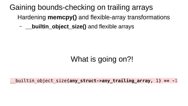 Gaining bounds-checking on trailing arrays
Hardening memcpy() and flexible-array transformations
– __builtin_object_size() and flexible arrays
What is going on?!
__builtin_object_size(any_struct->any_trailing_array, 1) == -1
