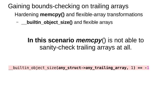 Gaining bounds-checking on trailing arrays
Hardening memcpy() and flexible-array transformations
– __builtin_object_size() and flexible arrays
In this scenario memcpy() is not able to
sanity-check trailing arrays at all.
__builtin_object_size(any_struct->any_trailing_array, 1) == -1
