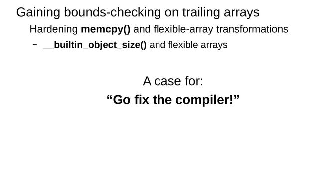 Gaining bounds-checking on trailing arrays
Hardening memcpy() and flexible-array transformations
– __builtin_object_size() and flexible arrays
A case for:
“Go fix the compiler!”
