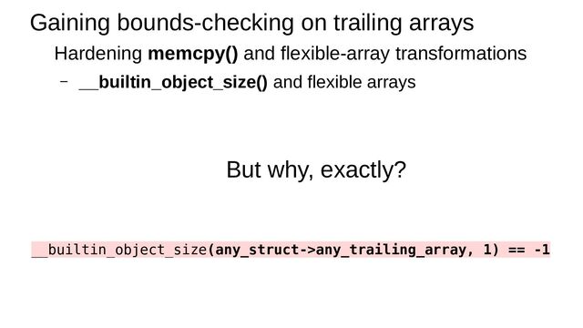 Gaining bounds-checking on trailing arrays
Hardening memcpy() and flexible-array transformations
– __builtin_object_size() and flexible arrays
But why, exactly?
__builtin_object_size(any_struct->any_trailing_array, 1) == -1
