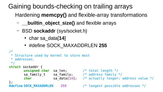 Gaining bounds-checking on trailing arrays
Hardening memcpy() and flexible-array transformations
– __builtin_object_size() and flexible arrays
– BSD sockaddr (sys/socket.h)
●
char sa_data[14]
●
#define SOCK_MAXADDRLEN 255
/*
* Structure used by kernel to store most
* addresses.
*/
struct sockaddr {
unsigned char sa_len; /* total length */
sa_family_t sa_family; /* address family */
char sa_data[14]; /* actually longer; address value */
};
#define SOCK_MAXADDRLEN 255 /* longest possible addresses */
