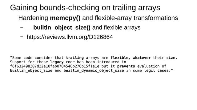 Gaining bounds-checking on trailing arrays
Hardening memcpy() and flexible-array transformations
– __builtin_object_size() and flexible arrays
– https://reviews.llvm.org/D126864
“Some code consider that trailing arrays are flexible, whatever their size.
Support for these legacy code has been introduced in
f8f632498307d22e10fab0704548b270b15f1e1e but it prevents evaluation of
builtin_object_size and builtin_dynamic_object_size in some legit cases.”
