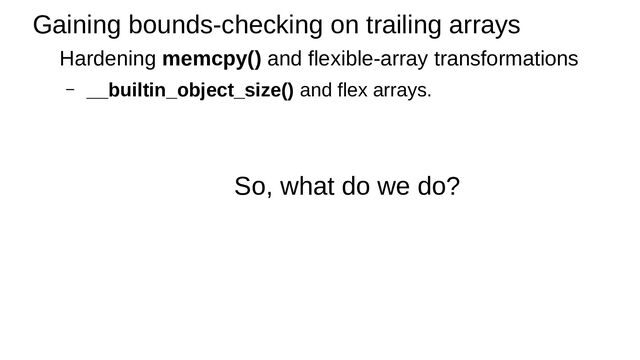 Gaining bounds-checking on trailing arrays
Hardening memcpy() and flexible-array transformations
– __builtin_object_size() and flex arrays.
So, what do we do?
