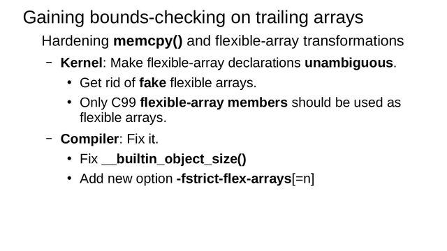 Gaining bounds-checking on trailing arrays
Hardening memcpy() and flexible-array transformations
– Kernel: Make flexible-array declarations unambiguous.
●
Get rid of fake flexible arrays.
●
Only C99 flexible-array members should be used as
flexible arrays.
– Compiler: Fix it.
●
Fix __builtin_object_size()
●
Add new option -fstrict-flex-arrays[=n]
