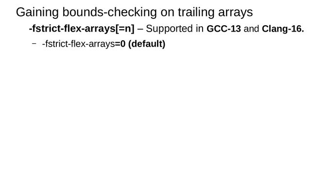 Gaining bounds-checking on trailing arrays
-fstrict-flex-arrays[=n] – Supported in GCC-13 and Clang-16.
– -fstrict-flex-arrays=0 (default)
