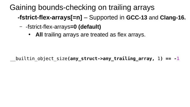 Gaining bounds-checking on trailing arrays
-fstrict-flex-arrays[=n] – Supported in GCC-13 and Clang-16.
– -fstrict-flex-arrays=0 (default)
● All trailing arrays are treated as flex arrays.
__builtin_object_size(any_struct->any_trailing_array, 1) == -1
