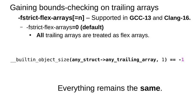 Gaining bounds-checking on trailing arrays
-fstrict-flex-arrays[=n] – Supported in GCC-13 and Clang-16.
– -fstrict-flex-arrays=0 (default)
● All trailing arrays are treated as flex arrays.
Everything remains the same.
__builtin_object_size(any_struct->any_trailing_array, 1) == -1
