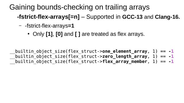 Gaining bounds-checking on trailing arrays
-fstrict-flex-arrays[=n] – Supported in GCC-13 and Clang-16.
– -fstrict-flex-arrays=1
●
Only [1], [0] and [ ] are treated as flex arrays.
__builtin_object_size(flex_struct->one_element_array, 1) == -1
__builtin_object_size(flex_struct->zero_length_array, 1) == -1
__builtin_object_size(flex_struct->flex_array_member, 1) == -1
