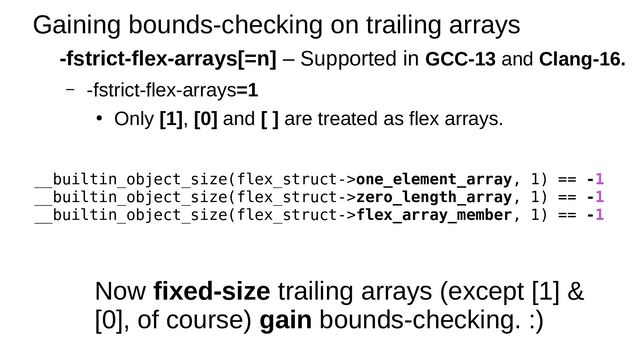 Gaining bounds-checking on trailing arrays
-fstrict-flex-arrays[=n] – Supported in GCC-13 and Clang-16.
– -fstrict-flex-arrays=1
●
Only [1], [0] and [ ] are treated as flex arrays.
__builtin_object_size(flex_struct->one_element_array, 1) == -1
__builtin_object_size(flex_struct->zero_length_array, 1) == -1
__builtin_object_size(flex_struct->flex_array_member, 1) == -1
Now fixed-size trailing arrays (except [1] &
[0], of course) gain bounds-checking. :)

