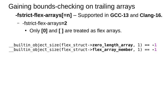 Gaining bounds-checking on trailing arrays
-fstrict-flex-arrays[=n] – Supported in GCC-13 and Clang-16.
– -fstrict-flex-arrays=2
●
Only [0] and [ ] are treated as flex arrays.
__builtin_object_size(flex_struct->zero_length_array, 1) == -1
__builtin_object_size(flex_struct->flex_array_member, 1) == -1
