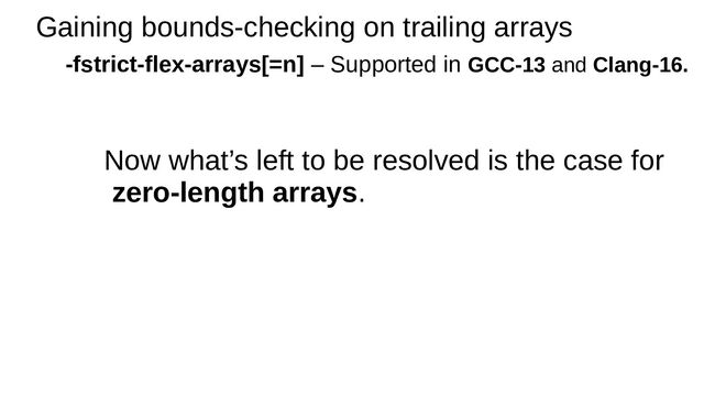 Gaining bounds-checking on trailing arrays
-fstrict-flex-arrays[=n] – Supported in GCC-13 and Clang-16.
Now what’s left to be resolved is the case for
zero-length arrays.
