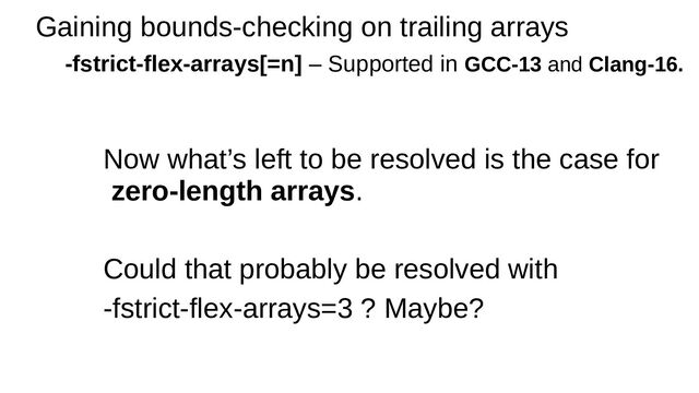 Gaining bounds-checking on trailing arrays
-fstrict-flex-arrays[=n] – Supported in GCC-13 and Clang-16.
Now what’s left to be resolved is the case for
zero-length arrays.
Could that probably be resolved with
-fstrict-flex-arrays=3 ? Maybe?
