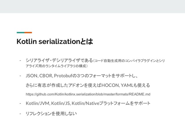 Kotlin serializationとは
- シリアライザ・デシリアライザである（コード自動生成用のコンパイラプラグインとシリ
アライズ用のランタイムライブラリの構成）
- JSON, CBOR, Protobufの３つのフォーマットをサポートし、
さらに有志が作成したアドオンを使えばHOCON, YAMLも使える
https://github.com/Kotlin/kotlinx.serialization/blob/master/formats/README.md
- Kotlin/JVM, Kotlin/JS, Kotlin/Nativeプラットフォームをサポート
- リフレクションを使用しない
