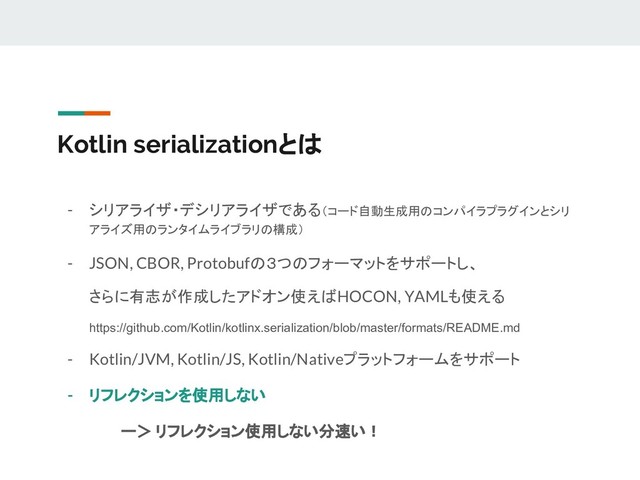 Kotlin serializationとは
- シリアライザ・デシリアライザである（コード自動生成用のコンパイラプラグインとシリ
アライズ用のランタイムライブラリの構成）
- JSON, CBOR, Protobufの３つのフォーマットをサポートし、
さらに有志が作成したアドオン使えばHOCON, YAMLも使える
https://github.com/Kotlin/kotlinx.serialization/blob/master/formats/README.md
- Kotlin/JVM, Kotlin/JS, Kotlin/Nativeプラットフォームをサポート
- リフレクションを使用しない　
ー＞ リフレクション使用しない分速い！

