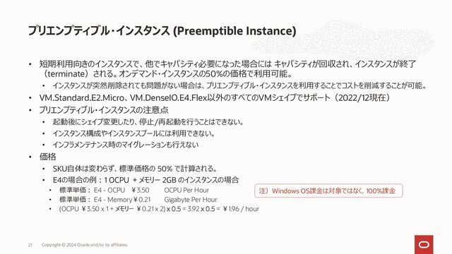 VMインスタンス シェイプ一覧
Copyright © 2024 Oracle and/or its affiliates.
21
OCPU Memory (GB)
Local NVMe
(TB)
Network帯域 (Gbps) Price/Hour
VM.Standard3.Flex 1 – 32 1 - 512 N/A
1 /OCPU
Max 32
[OCPU] ¥5.60 OCPU Per Hour
[Memory] ¥0.21 Gigabyte Per Hour
VM.Standard.E5.Flex 1 - 94 1 - 1049 N/A
1/OCPU
Max 40
[OCPU] ¥4.20 OCPU Per Hour
[Memory] ¥ 0.28 Gigabyte Per Hour
VM.Standard.E4.Flex 1 – 64 1 – 1024 N/A
1 /OCPU
Max 40
[OCPU] ¥3.50 OCPU Per Hour
[Memory] ¥0.21 Gigabyte Per Hour
VM.Standard.A1.Flex 1 - 80 1 – 512 N/A
1 /OCPU
Max 40
[OCPU] ¥1.40 OCPU Per Hour
[Memory] ¥0.21 Gigabyte Per Hour
VM.DenseIO.E4.Flex 8, 16, 32 128, 256, 512 6.8, 13.6, 27.2 8, 16, 32
[OCPU] ¥3.50 OCPU Per Hour
[Memory] ¥0.21 Gigabyte Per Hour
[NVMe] ¥8.568 NVMe Terabyte Per Hour
VM.Optimized3.Flex 1 - 18 1 - 256 N/A
4 /OCPU
Max 40
[OCPU] ¥7.56 OCPU Per Hour
[Memory] ¥0.21 Gigabyte Per Hour
GPU OCPU GPU Memory (GB) CPU Memory (GB) Local NVMe (TB)
Network 帯域
(Gbps)
Price/Hour
VM.GPU.A10 1, 2 15, 30 24, 48 240, 480 N/A 24, 48 ¥280.00 GPU Per Hour
VM.GPU3 1, 2, 4 6, 12, 24 16, 32, 64 90, 180, 360 N/A 4, 8, 24.6 ¥413.00 GPU Per Hour
