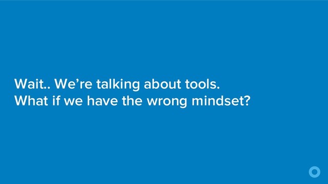 Wait.. We’re talking about tools.
What if we have the wrong mindset?
