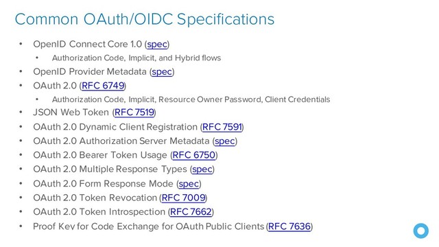 © Okta and/or its affiliates. All rights reserved. Okta
Confidential
40
• OpenID Connect Core 1.0 (spec)
• Authorization Code, Implicit, and Hybrid flows
• OpenID Provider Metadata (spec)
• OAuth 2.0 (RFC 6749)
• Authorization Code, Implicit, Resource Owner Password, Client Credentials
• JSON Web Token (RFC 7519)
• OAuth 2.0 Dynamic Client Registration (RFC 7591)
• OAuth 2.0 Authorization Server Metadata (spec)
• OAuth 2.0 Bearer Token Usage (RFC 6750)
• OAuth 2.0 Multiple Response Types (spec)
• OAuth 2.0 Form Response Mode (spec)
• OAuth 2.0 Token Revocation (RFC 7009)
• OAuth 2.0 Token Introspection (RFC 7662)
• Proof Key for Code Exchange for OAuth Public Clients (RFC 7636)
Common OAuth/OIDC Specifications
