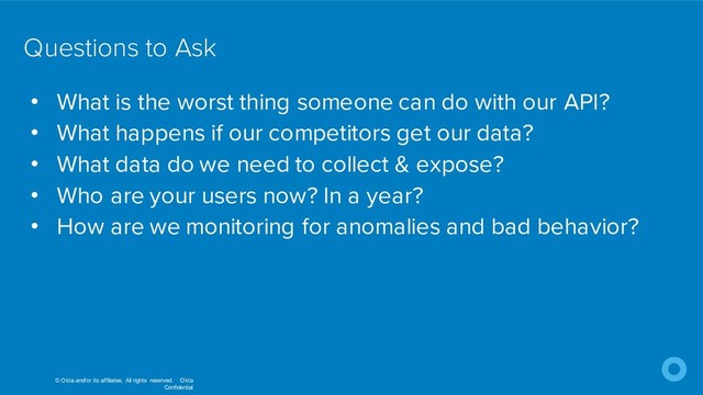 © Okta and/or its affiliates. All rights reserved. Okta
Confidential
Questions to Ask
• What is the worst thing someone can do with our API?
• What happens if our competitors get our data?
• What data do we need to collect & expose?
• Who are your users now? In a year?
• How are we monitoring for anomalies and bad behavior?
