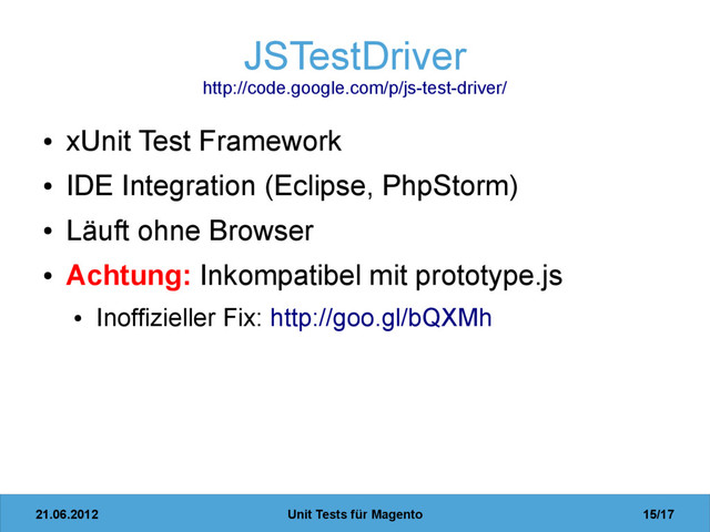 21.06.2012 Unit Tests für Magento 15/17
JSTestDriver
http://code.google.com/p/js-test-driver/
●
xUnit Test Framework
●
IDE Integration (Eclipse, PhpStorm)
●
Läuft ohne Browser
●
Achtung: Inkompatibel mit prototype.js
●
Inoffizieller Fix: http://goo.gl/bQXMh
