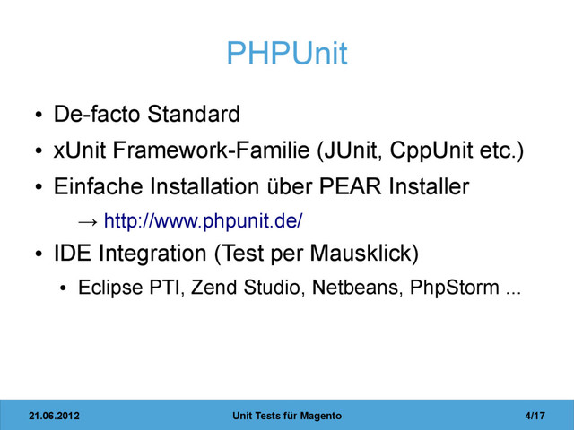 21.06.2012 Unit Tests für Magento 4/17
PHPUnit
●
De-facto Standard
●
xUnit Framework-Familie (JUnit, CppUnit etc.)
●
Einfache Installation über PEAR Installer
→ http://www.phpunit.de/
●
IDE Integration (Test per Mausklick)
●
Eclipse PTI, Zend Studio, Netbeans, PhpStorm ...
