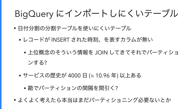 BigQuery ʹΠϯϙʔτ͠ʹ͍͘ςʔϒϧ
• ೔෇෼ׂͷ෼ׂςʔϒϧΛ࢖͍ʹ͍͘ςʔϒϧ
• Ϩίʔυ͕ INSERT ͞Εͨ࣌ࠁɺΛද͢ΧϥϜ͕ແ͍
• ্Ґ֓೦ͷͦ͏͍͏৘ใΛ JOIN ͖ͯͯͦ͠ΕͰύʔςΟγϣ
ϯ͢Δ?
• αʔϏεͷྺ࢙͕ 4000 ೔ (≒ 10.96 ೥) Ҏ্͋Δ
• צͰύʔςΟγϣϯͷִؒΛؒҾ͘?
• Α͘Α͘ߟ͑ͨΒຊ౰͸·ͩύʔςΟγϣχϯάඞཁͳ͍ͱ͔
