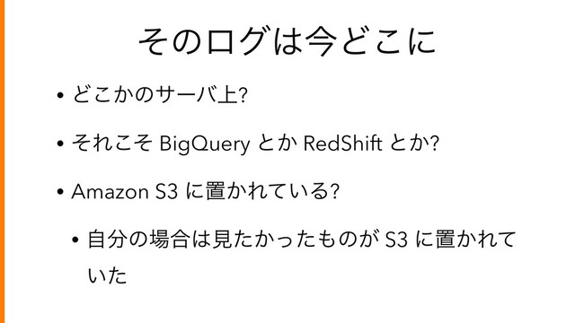 ͦͷϩά͸ࠓͲ͜ʹ
• Ͳ͔͜ͷαʔό্?
• ͦΕͦ͜ BigQuery ͱ͔ RedShift ͱ͔?
• Amazon S3 ʹஔ͔Ε͍ͯΔ?
• ࣗ෼ͷ৔߹͸ݟ͔ͨͬͨ΋ͷ͕ S3 ʹஔ͔Εͯ
͍ͨ
