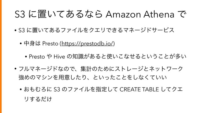 S3 ʹஔ͍ͯ͋ΔͳΒ Amazon Athena Ͱ
• S3 ʹஔ͍ͯ͋ΔϑΝΠϧΛΫΤϦͰ͖ΔϚωʔδυαʔϏε
• த਎͸ Presto (https://prestodb.io/)
• Presto ΍ Hive ͷ஌͕ࣝ͋Δͱ࢖͍͜ͳͤΔͱ͍͏͜ͱ͕ଟ͍
• ϑϧϚωʔδυͳͷͰɺूܭͷͨΊʹετϨʔδͱωοτϫʔΫ
ڧΊͷϚγϯΛ༻ҙͨ͠Γɺͱ͍ͬͨ͜ͱΛ͠ͳ͍͍ͯ͘
• ͓΋ΉΖʹ S3 ͷϑΝΠϧΛࢦఆͯ͠ CREATE TABLE ͯ͠ΫΤ
Ϧ͢Δ͚ͩ
