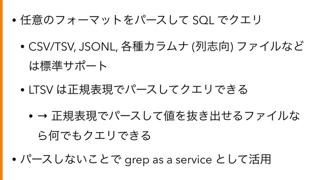 • ೚ҙͷϑΥʔϚοτΛύʔεͯ͠ SQL ͰΫΤϦ
• CSV/TSV, JSONL, ֤छΧϥϜφ (ྻࢤ޲) ϑΝΠϧͳͲ
͸ඪ४αϙʔτ
• LTSV ͸ਖ਼نදݱͰύʔεͯ͠ΫΤϦͰ͖Δ
• → ਖ਼نදݱͰύʔεͯ͠஋Λൈ͖ग़ͤΔϑΝΠϧͳ
ΒԿͰ΋ΫΤϦͰ͖Δ
• ύʔε͠ͳ͍͜ͱͰ grep as a service ͱͯ͠׆༻
