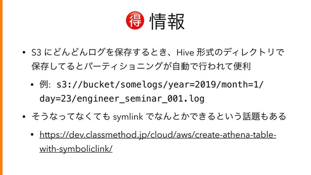  ৘ใ
• S3 ʹͲΜͲΜϩάΛอଘ͢Δͱ͖ɺHive ܗࣜͷσΟϨΫτϦͰ
อଘͯ͠ΔͱύʔςΟγϣχϯά͕ࣗಈͰߦΘΕͯศར
• ྫ: s3://bucket/somelogs/year=2019/month=1/
day=23/engineer_seminar_001.log
• ͦ͏ͳͬͯͳͯ͘΋ symlink ͰͳΜͱ͔Ͱ͖Δͱ͍͏࿩୊΋͋Δ
• https://dev.classmethod.jp/cloud/aws/create-athena-table-
with-symboliclink/
