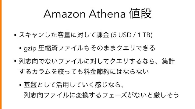 Amazon Athena ஋ஈ
• εΩϟϯͨ͠༰ྔʹରͯ͠՝ۚ (5 USD / 1 TB)
• gzip ѹॖࡁϑΝΠϧ΋ͦͷ··ΫΤϦͰ͖Δ
• ྻࢤ޲Ͱͳ͍ϑΝΠϧʹରͯ͠ΫΤϦ͢ΔͳΒɺूܭ
͢ΔΧϥϜΛߜͬͯ΋ྉۚઅ໿ʹ͸ͳΒͳ͍
• ج൫ͱͯ͠׆༻͍ͯ͘͠ײ͡ͳΒɺ 
ྻࢤ޲ϑΝΠϧʹม׵͢ΔϑΣʔζ͕ͳ͍ͱݫͦ͠͏
