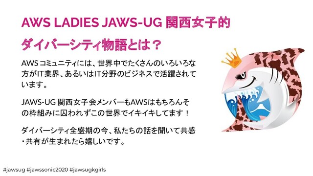 AWS LADIES JAWS-UG 関西女子的
ダイバーシティ物語とは？
AWS コミュニティには、世界中でたくさんのいろいろな
方がIT業界、あるいはIT分野のビジネスで活躍されて
います。
JAWS-UG 関西女子会メンバーもAWSはもちろんそ
の枠組みに囚われずこの世界でイキイキしてます！
ダイバーシティ全盛期の今、私たちの話を聞いて共感
・共有が生まれたら嬉しいです。
#jawsug #jawssonic2020 #jawsugkgirls
