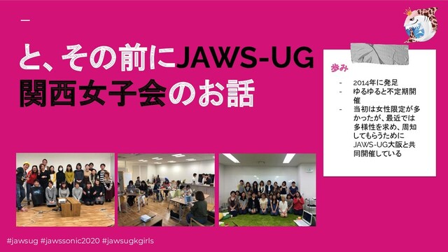 と、その前にJAWS-UG
関西女子会のお話
歩み
- 2014年に発足
- ゆるゆると不定期開
催
- 当初は女性限定が多
かったが、最近では
多様性を求め、周知
してもらうために
JAWS-UG大阪と共
同開催している
#jawsug #jawssonic2020 #jawsugkgirls
