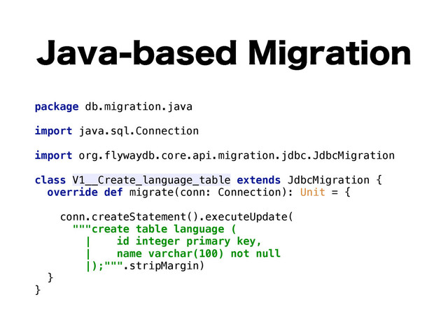 +BWBCBTFE.JHSBUJPO
package db.migration.java 
 
import java.sql.Connection 
 
import org.flywaydb.core.api.migration.jdbc.JdbcMigration 
 
class V1__Create_language_table extends JdbcMigration { 
override def migrate(conn: Connection): Unit = { 
 
conn.createStatement().executeUpdate( 
"""create table language ( 
| id integer primary key, 
| name varchar(100) not null 
|);""".stripMargin) 
} 
}
