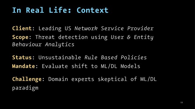 In Real Life: Context
Client: Leading US Network Service Provider
Scope: Threat detection using User & Entity
Behaviour Analytics
Status: Unsustainable Rule Based Policies
Mandate: Evaluate shift to ML/DL Models
Challenge: Domain experts skeptical of ML/DL
paradigm
11
