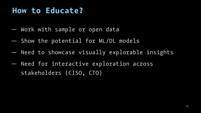 How to Educate?
— Work with sample or open data
— Show the potential for ML/DL models
— Need to showcase visually explorable insights
— Need for interactive exploration across
stakeholders (CISO, CTO)
12

