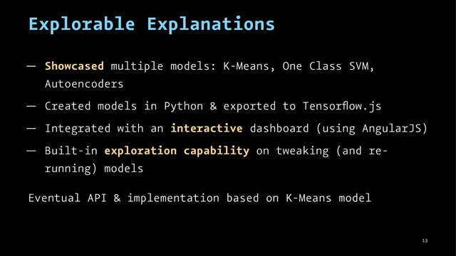 Explorable Explanations
— Showcased multiple models: K-Means, One Class SVM,
Autoencoders
— Created models in Python & exported to Tensorﬂow.js
— Integrated with an interactive dashboard (using AngularJS)
— Built-in exploration capability on tweaking (and re-
running) models
Eventual API & implementation based on K-Means model
13
