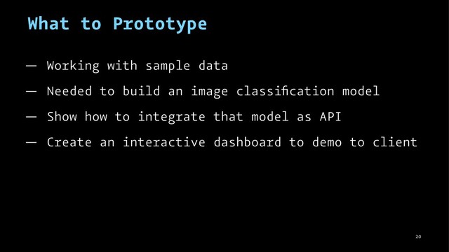 What to Prototype
— Working with sample data
— Needed to build an image classiﬁcation model
— Show how to integrate that model as API
— Create an interactive dashboard to demo to client
20
