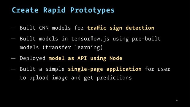 Create Rapid Prototypes
— Built CNN models for tra ic sign detection
— Built models in tensorﬂow.js using pre-built
models (transfer learning)
— Deployed model as API using Node
— Built a simple single-page application for user
to upload image and get predictions
21
