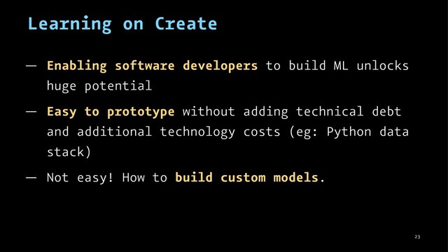Learning on Create
— Enabling software developers to build ML unlocks
huge potential
— Easy to prototype without adding technical debt
and additional technology costs (eg: Python data
stack)
— Not easy! How to build custom models.
23
