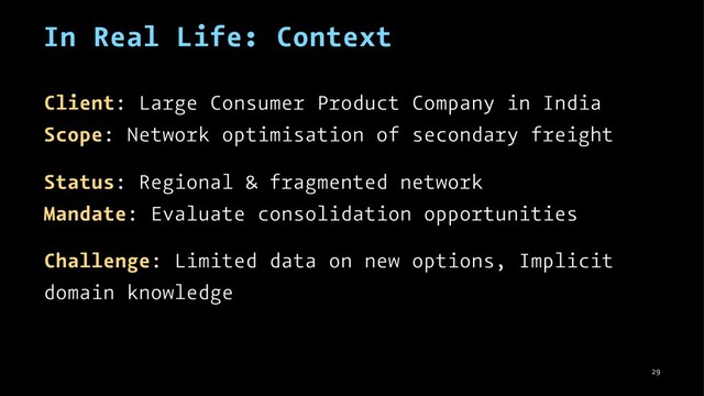 In Real Life: Context
Client: Large Consumer Product Company in India
Scope: Network optimisation of secondary freight
Status: Regional & fragmented network
Mandate: Evaluate consolidation opportunities
Challenge: Limited data on new options, Implicit
domain knowledge
29
