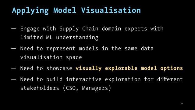 Applying Model Visualisation
— Engage with Supply Chain domain experts with
limited ML understanding
— Need to represent models in the same data
visualisation space
— Need to showcase visually explorable model options
— Need to build interactive exploration for di erent
stakeholders (CSO, Managers)
31
