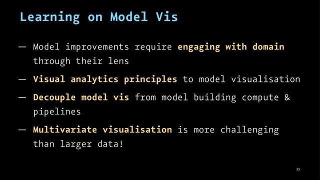 Learning on Model Vis
— Model improvements require engaging with domain
through their lens
— Visual analytics principles to model visualisation
— Decouple model vis from model building compute &
pipelines
— Multivariate visualisation is more challenging
than larger data!
35
