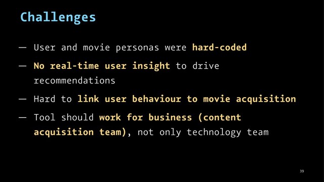 Challenges
— User and movie personas were hard-coded
— No real-time user insight to drive
recommendations
— Hard to link user behaviour to movie acquisition
— Tool should work for business (content
acquisition team), not only technology team
39

