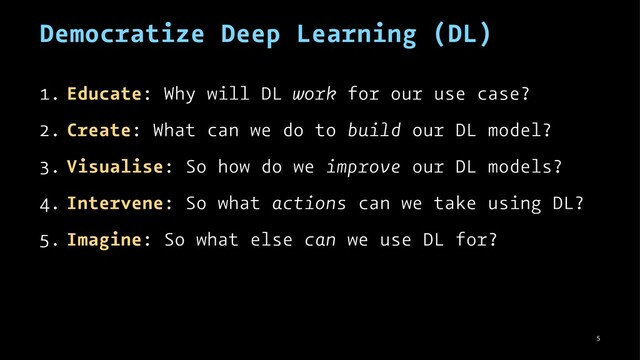 Democratize Deep Learning (DL)
1. Educate: Why will DL work for our use case?
2. Create: What can we do to build our DL model?
3. Visualise: So how do we improve our DL models?
4. Intervene: So what actions can we take using DL?
5. Imagine: So what else can we use DL for?
5
