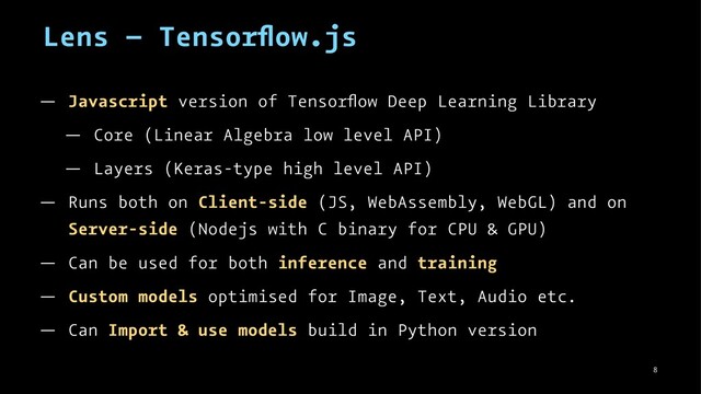 Lens – Tensorﬂow.js
— Javascript version of Tensorﬂow Deep Learning Library
— Core (Linear Algebra low level API)
— Layers (Keras-type high level API)
— Runs both on Client-side (JS, WebAssembly, WebGL) and on
Server-side (Nodejs with C binary for CPU & GPU)
— Can be used for both inference and training
— Custom models optimised for Image, Text, Audio etc.
— Can Import & use models build in Python version
8
