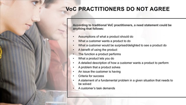 According to traditional VoC practitioners, a need statement could be
anything that follows:
• Assumptions of what a product should do
• What a customer wants a product to do
• What a customer would be surprised/delighted to see a product do
• A benefit of using the product
• The function a product performs
• What a product lets you do
• A detailed description of how a customer wants a product to perform
• A problem that a product solves
• An issue the customer is having
• Criteria for success
• A statement of a fundamental problem in a given situation that needs to
be solved
• A customer’s task demands
VoC PRACTITIONERS DO NOT AGREE
