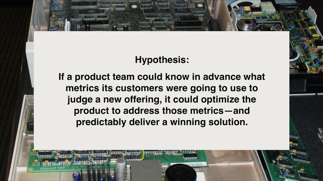 Hypothesis:
If a product team could know in advance what
metrics its customers were going to use to
judge a new offering, it could optimize the
product to address those metrics—and
predictably deliver a winning solution.
